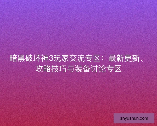 暗黑破坏神3玩家交流专区：最新更新、攻略技巧与装备讨论专区