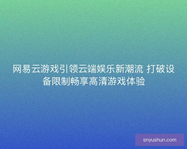 网易云游戏引领云端娱乐新潮流 打破设备限制畅享高清游戏体验