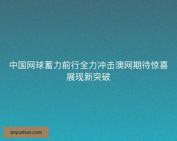 中国网球蓄力前行全力冲击澳网期待惊喜展现新突破