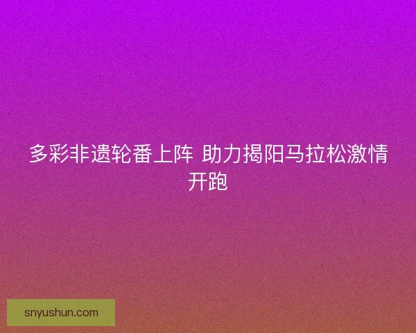 多彩非遗轮番上阵 助力揭阳马拉松激情开跑