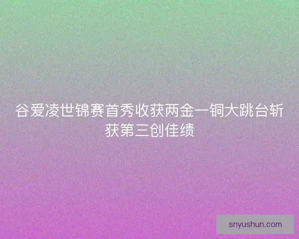 谷爱凌世锦赛首秀收获两金一铜大跳台斩获第三创佳绩