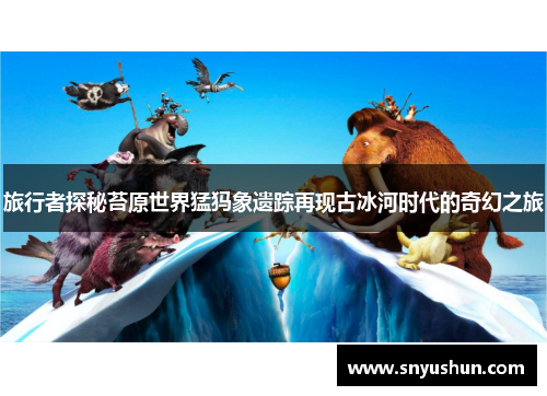 旅行者探秘苔原世界猛犸象遗踪再现古冰河时代的奇幻之旅
